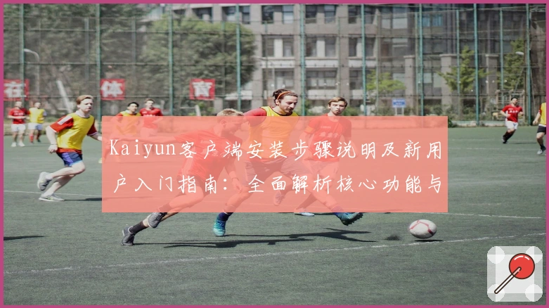 Kaiyun客户端安装步骤说明及新用户入门指南：全面解析核心功能与优越体验