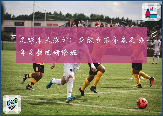 足球未来探讨：亚欧专家齐聚足协年度教练研修班