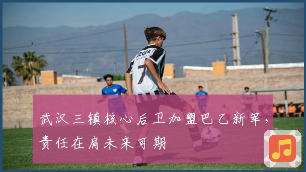 武汉三镇核心后卫加盟巴乙新军，责任在肩未来可期