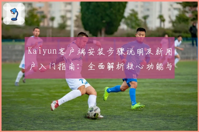 Kaiyun客户端安装步骤说明及新用户入门指南：全面解析核心功能与优越体验