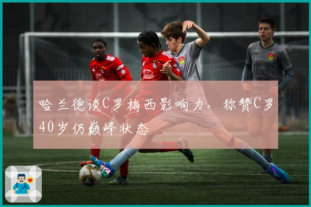 哈兰德谈C罗梅西影响力，称赞C罗40岁仍巅峰状态