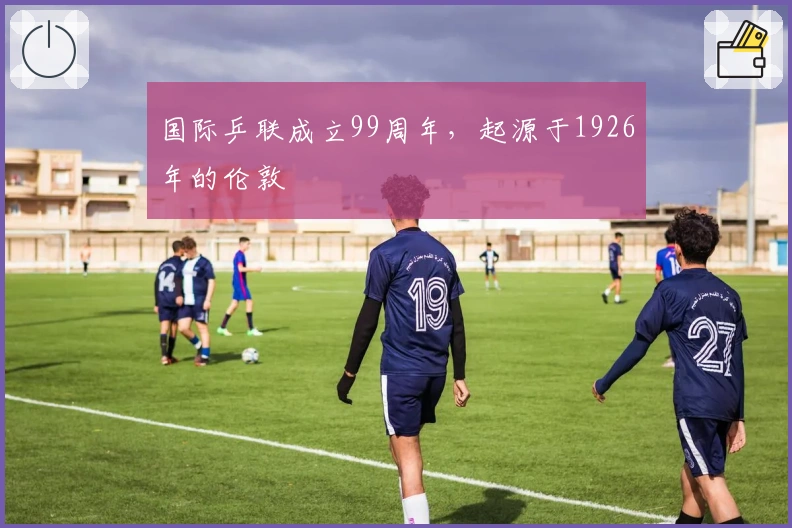 国际乒联成立99周年，起源于1926年的伦敦