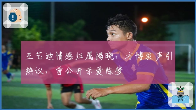 王艺迪情感归属揭晓，方博发声引热议，曾公开示爱陈梦