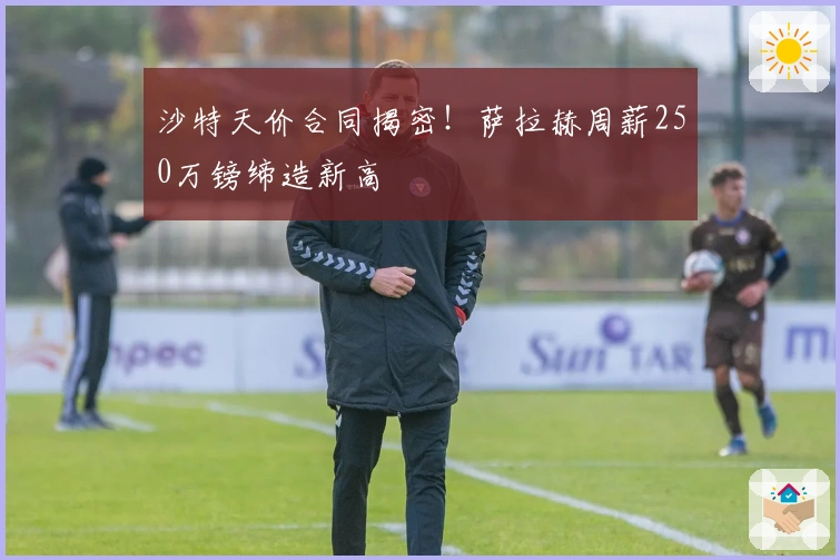 沙特天价合同揭密！萨拉赫周薪250万镑缔造新高