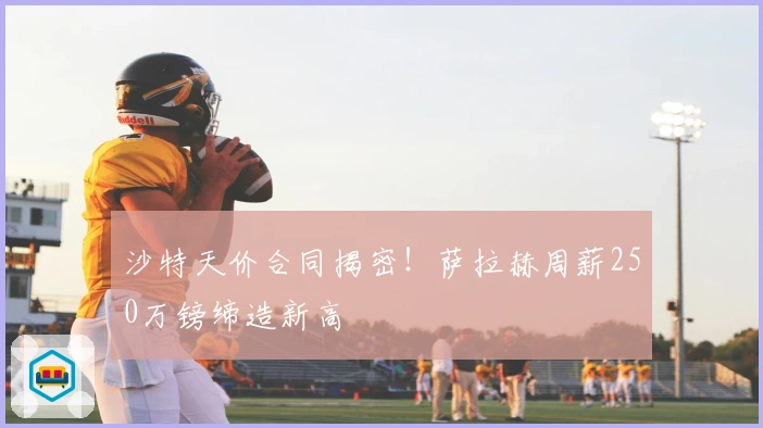 沙特天价合同揭密！萨拉赫周薪250万镑缔造新高