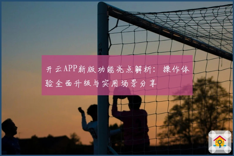 开云APP新版功能亮点解析：操作体验全面升级与实用场景分享