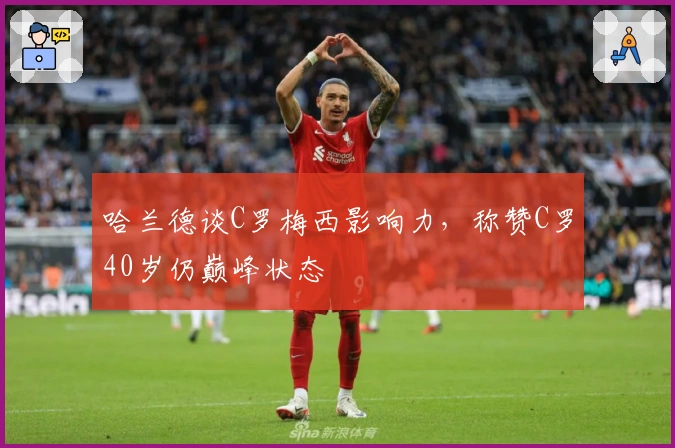 哈兰德谈C罗梅西影响力，称赞C罗40岁仍巅峰状态