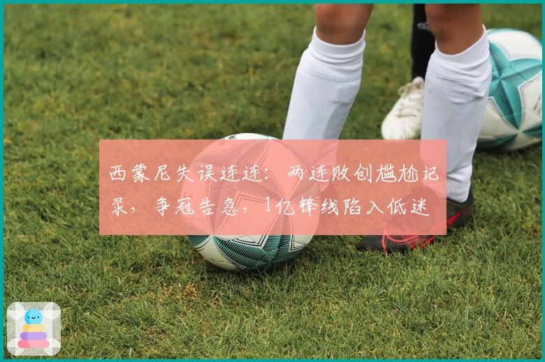 西蒙尼失误连连：两连败创尴尬记录，争冠告急，1亿锋线陷入低迷