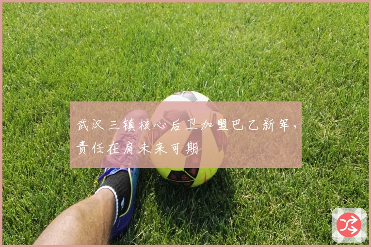 武汉三镇核心后卫加盟巴乙新军，责任在肩未来可期